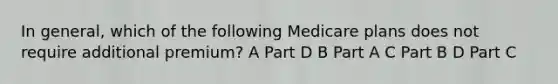 In general, which of the following Medicare plans does not require additional premium? A Part D B Part A C Part B D Part C