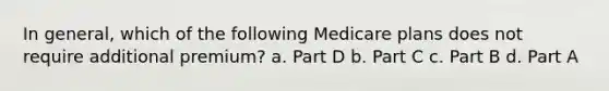 In general, which of the following Medicare plans does not require additional premium? a. Part D b. Part C c. Part B d. Part A