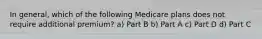 In general, which of the following Medicare plans does not require additional premium? a) Part B b) Part A c) Part D d) Part C