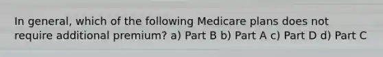 In general, which of the following Medicare plans does not require additional premium? a) Part B b) Part A c) Part D d) Part C