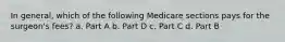 In general, which of the following Medicare sections pays for the surgeon's fees? a. Part A b. Part D c. Part C d. Part B