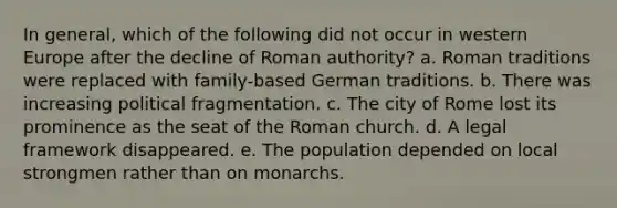 In general, which of the following did not occur in western Europe after the decline of Roman authority? a. Roman traditions were replaced with family-based German traditions. b. There was increasing political fragmentation. c. The city of Rome lost its prominence as the seat of the Roman church. d. A legal framework disappeared. e. The population depended on local strongmen rather than on monarchs.