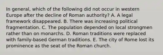 In general, which of the following did not occur in western Europe after the decline of Roman authority? A. A legal framework disappeared. B. There was increasing political fragmentation. C. The population depended on local strongmen rather than on monarchs. D. Roman traditions were replaced with family-based German traditions. E. The city of Rome lost its prominence as the seat of the Roman church.