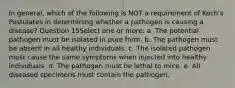 In general, which of the following is NOT a requirement of Koch's Postulates in determining whether a pathogen is causing a disease? Question 15Select one or more: a. The potential pathogen must be isolated in pure form. b. The pathogen must be absent in all healthy individuals. c. The isolated pathogen must cause the same symptoms when injected into healthy individuals. d. The pathogen must be lethal to mice. e. All diseased specimens must contain the pathogen.