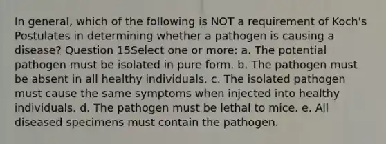 In general, which of the following is NOT a requirement of Koch's Postulates in determining whether a pathogen is causing a disease? Question 15Select one or more: a. The potential pathogen must be isolated in pure form. b. The pathogen must be absent in all healthy individuals. c. The isolated pathogen must cause the same symptoms when injected into healthy individuals. d. The pathogen must be lethal to mice. e. All diseased specimens must contain the pathogen.