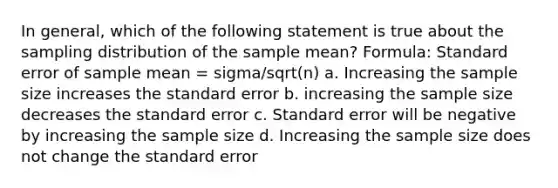 In general, which of the following statement is true about the sampling distribution of the sample mean? Formula: Standard error of sample mean = sigma/sqrt(n) a. Increasing the sample size increases the standard error b. increasing the sample size decreases the standard error c. Standard error will be negative by increasing the sample size d. Increasing the sample size does not change the standard error