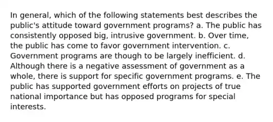 In general, which of the following statements best describes the public's attitude toward government programs? a. The public has consistently opposed big, intrusive government. b. Over time, the public has come to favor government intervention. c. Government programs are though to be largely inefficient. d. Although there is a negative assessment of government as a whole, there is support for specific government programs. e. The public has supported government efforts on projects of true national importance but has opposed programs for special interests.