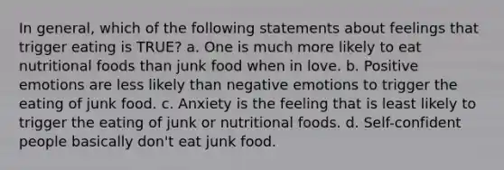 In general, which of the following statements about feelings that trigger eating is TRUE? a. One is much more likely to eat nutritional foods than junk food when in love. b. Positive emotions are less likely than negative emotions to trigger the eating of junk food. c. Anxiety is the feeling that is least likely to trigger the eating of junk or nutritional foods. d. Self-confident people basically don't eat junk food.