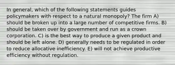 In general, which of the following statements guides policymakers with respect to a natural monopoly? The firm A) should be broken up into a large number of competitive firms. B) should be taken over by government and run as a crown corporation. C) is the best way to produce a given product and should be left alone. D) generally needs to be regulated in order to reduce allocative inefficiency. E) will not achieve productive efficiency without regulation.