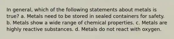 In general, which of the following statements about metals is true? a. Metals need to be stored in sealed containers for safety. b. Metals show a wide range of chemical properties. c. Metals are highly reactive substances. d. Metals do not react with oxygen.