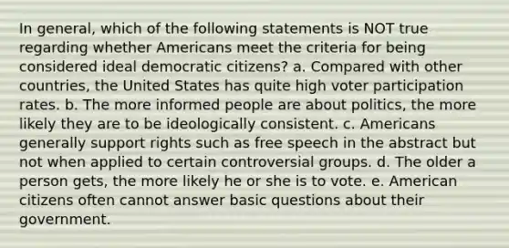 In general, which of the following statements is NOT true regarding whether Americans meet the criteria for being considered ideal democratic citizens? a. Compared with other countries, the United States has quite high voter participation rates. b. The more informed people are about politics, the more likely they are to be ideologically consistent. c. Americans generally support rights such as free speech in the abstract but not when applied to certain controversial groups. d. The older a person gets, the more likely he or she is to vote. e. American citizens often cannot answer basic questions about their government.