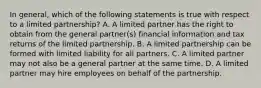 In general, which of the following statements is true with respect to a limited partnership? A. A limited partner has the right to obtain from the general partner(s) financial information and tax returns of the limited partnership. B. A limited partnership can be formed with limited liability for all partners. C. A limited partner may not also be a general partner at the same time. D. A limited partner may hire employees on behalf of the partnership.