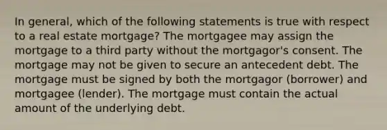 In general, which of the following statements is true with respect to a real estate mortgage? The mortgagee may assign the mortgage to a third party without the mortgagor's consent. The mortgage may not be given to secure an antecedent debt. The mortgage must be signed by both the mortgagor (borrower) and mortgagee (lender). The mortgage must contain the actual amount of the underlying debt.