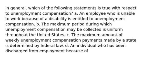 In general, which of the following statements is true with respect to unemployment compensation? a. An employee who is unable to work because of a disability is entitled to unemployment compensation. b. The maximum period during which unemployment compensation may be collected is uniform throughout the United States. c. The maximum amount of weekly unemployment compensation payments made by a state is determined by federal law. d. An individual who has been discharged from employment because of