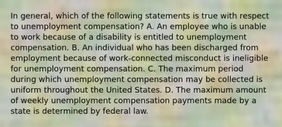 In general, which of the following statements is true with respect to unemployment compensation? A. An employee who is unable to work because of a disability is entitled to unemployment compensation. B. An individual who has been discharged from employment because of work-connected misconduct is ineligible for unemployment compensation. C. The maximum period during which unemployment compensation may be collected is uniform throughout the United States. D. The maximum amount of weekly unemployment compensation payments made by a state is determined by federal law.