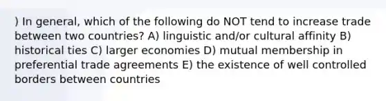 ) In general, which of the following do NOT tend to increase trade between two countries? A) linguistic and/or cultural affinity B) historical ties C) larger economies D) mutual membership in preferential trade agreements E) the existence of well controlled borders between countries