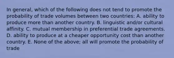 In​ general, which of the following does not tend to promote the probability of trade volumes between two​ countries: A. ability to produce more than another country. B. linguistic​ and/or cultural affinity. C. mutual membership in preferential trade agreements. D. ability to produce at a cheaper opportunity cost than another country. E. None of the​ above; all will promote the probability of trade