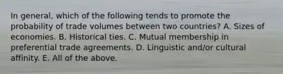 In​ general, which of the following tends to promote the probability of trade volumes between two​ countries? A. Sizes of economies. B. Historical ties. C. Mutual membership in preferential trade agreements. D. Linguistic​ and/or cultural affinity. E. All of the above.