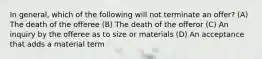 In general, which of the following will not terminate an offer? (A) The death of the offeree (B) The death of the offeror (C) An inquiry by the offeree as to size or materials (D) An acceptance that adds a material term