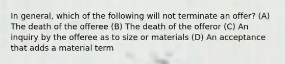 In general, which of the following will not terminate an offer? (A) The death of the offeree (B) The death of the offeror (C) An inquiry by the offeree as to size or materials (D) An acceptance that adds a material term