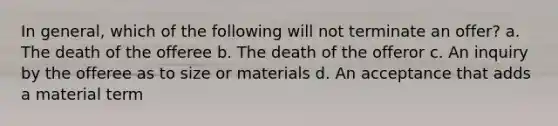 In general, which of the following will not terminate an offer? a. The death of the offeree b. The death of the offeror c. An inquiry by the offeree as to size or materials d. An acceptance that adds a material term