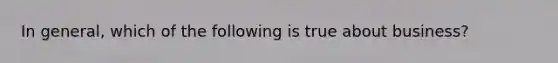 In general, which of the following is true about business?