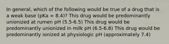 In general, which of the following would be true of a drug that is a weak base (pKa = 8.4)? This drug would be predominantly unionized at rumen pH (5.5-6.5) This drug would be predominantly unionized in milk pH (6.5-6.8) This drug would be predominantly ionized at physiologic pH (approximately 7.4)