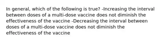 In general, which of the following is true? -Increasing the interval between doses of a multi-dose vaccine does not diminish the effectiveness of the vaccine -Decreasing the interval between doses of a multi-dose vaccine does not diminish the effectiveness of the vaccine