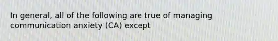 In general, all of the following are true of managing communication anxiety (CA) except