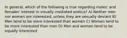 In general, which of the following is true regarding males' and females' interest in visually mediated erotica? A) Neither men nor women are interested, unless they are sexually deviant B) Men tend to be more interested than women C) Women tend to be more interested than men D) Men and women tend to be equally interested