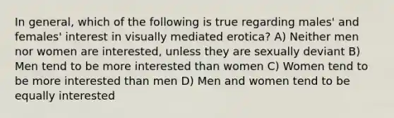 In general, which of the following is true regarding males' and females' interest in visually mediated erotica? A) Neither men nor women are interested, unless they are sexually deviant B) Men tend to be more interested than women C) Women tend to be more interested than men D) Men and women tend to be equally interested