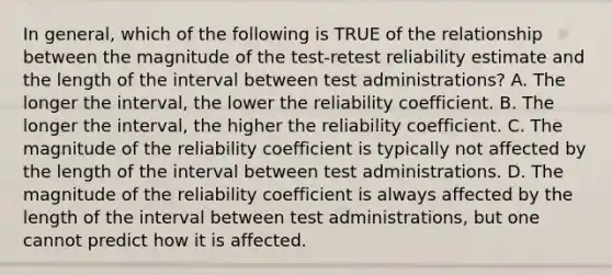 In general, which of the following is TRUE of the relationship between the magnitude of the test-retest reliability estimate and the length of the interval between test administrations? A. The longer the interval, the lower the reliability coefficient. B. The longer the interval, the higher the reliability coefficient. C. The magnitude of the reliability coefficient is typically not affected by the length of the interval between test administrations. D. The magnitude of the reliability coefficient is always affected by the length of the interval between test administrations, but one cannot predict how it is affected. ​