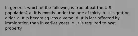 In general, which of the following is true about the U.S. population? a. It is mostly under the age of thirty. b. It is getting older. c. It is becoming less diverse. d. It is less affected by immigration than in earlier years. e. It is required to own property.