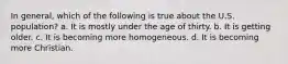 In general, which of the following is true about the U.S. population? a. It is mostly under the age of thirty. b. It is getting older. c. It is becoming more homogeneous. d. It is becoming more Christian.