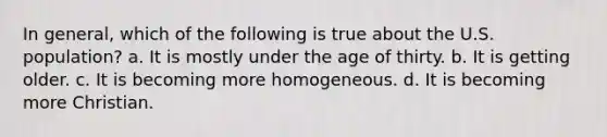 In general, which of the following is true about the U.S. population? a. It is mostly under the age of thirty. b. It is getting older. c. It is becoming more homogeneous. d. It is becoming more Christian.