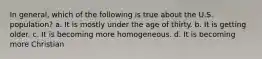 In general, which of the following is true about the U.S. population? a. It is mostly under the age of thirty. b. It is getting older. c. It is becoming more homogeneous. d. It is becoming more Christian