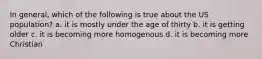 In general, which of the following is true about the US population? a. it is mostly under the age of thirty b. it is getting older c. it is becoming more homogenous d. it is becoming more Christian