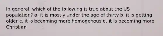 In general, which of the following is true about the US population? a. it is mostly under the age of thirty b. it is getting older c. it is becoming more homogenous d. it is becoming more Christian