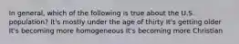 In general, which of the following is true about the U.S. population? It's mostly under the age of thirty It's getting older It's becoming more homogeneous It's becoming more Christian