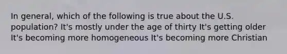 In general, which of the following is true about the U.S. population? It's mostly under the age of thirty It's getting older It's becoming more homogeneous It's becoming more Christian