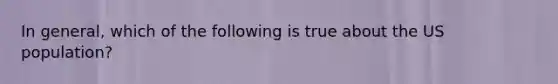 In general, which of the following is true about the US population?