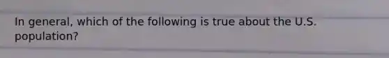 In general, which of the following is true about the U.S. population?