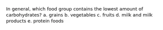 In general, which food group contains the lowest amount of carbohydrates? a. grains b. vegetables c. fruits d. milk and milk products e. protein foods