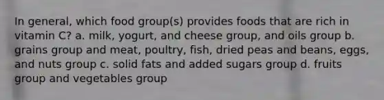 In general, which food group(s) provides foods that are rich in vitamin C? a. milk, yogurt, and cheese group, and oils group b. grains group and meat, poultry, fish, dried peas and beans, eggs, and nuts group c. solid fats and added sugars group d. fruits group and vegetables group