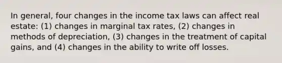 In general, four changes in the income tax laws can affect real estate: (1) changes in marginal tax rates, (2) changes in methods of depreciation, (3) changes in the treatment of capital gains, and (4) changes in the ability to write off losses.