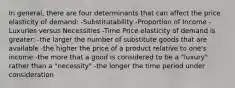 In general, there are four determinants that can affect the price elasticity of demand: -Substitutability -Proportion of Income -Luxuries versus Necessities -Time Price elasticity of demand is greater: -the larger the number of substitute goods that are available -the higher the price of a product relative to one's income -the more that a good is considered to be a "luxury" rather than a "necessity" -the longer the time period under consideration