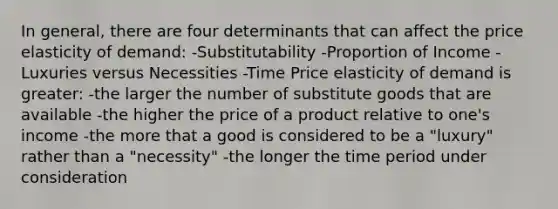 In general, there are four determinants that can affect the price elasticity of demand: -Substitutability -Proportion of Income -Luxuries versus Necessities -Time Price elasticity of demand is greater: -the larger the number of substitute goods that are available -the higher the price of a product relative to one's income -the more that a good is considered to be a "luxury" rather than a "necessity" -the longer the time period under consideration