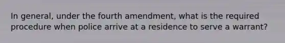 In general, under the fourth amendment, what is the required procedure when police arrive at a residence to serve a warrant?