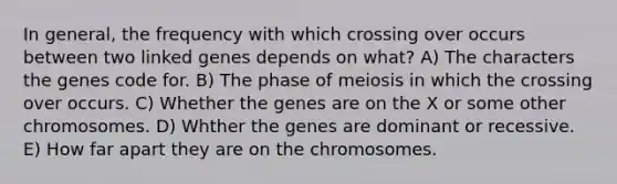 In general, the frequency with which crossing over occurs between two linked genes depends on what? A) The characters the genes code for. B) The phase of meiosis in which the crossing over occurs. C) Whether the genes are on the X or some other chromosomes. D) Whther the genes are dominant or recessive. E) How far apart they are on the chromosomes.