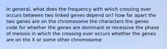 In general, what does the frequency with which crossing over occurs between two linked genes depend on? how far apart the two genes are on the chromosome the characters the genes code for whether the genes are dominant or recessive the phase of meiosis in which the crossing over occurs whether the genes are on the X or some other chromosome